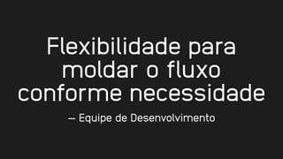 Flexibilidade para
moldar o fluxo
conforme necessidade
— Equipe de Desenvolvimento
 