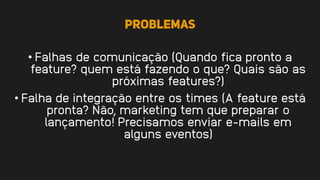 Problemas
• Falhas de comunicação (Quando fica pronto a
feature? quem está fazendo o que? Quais são as
próximas features?)
• Falha de integração entre os times (A feature está
pronta? Não, marketing tem que preparar o
lançamento! Precisamos enviar e-mails em
alguns eventos)
 