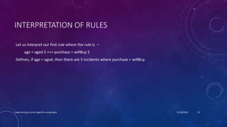 INTERPRETATION OF RULES
Let us interpret our first rule where the rule is –
age = aged 5 ==> purchase = willBuy 5
Defines, if age = aged, then there are 5 incidents where purchase = willBuy.
Implementing A-priori algorithm using weka 12/10/2018 19
 