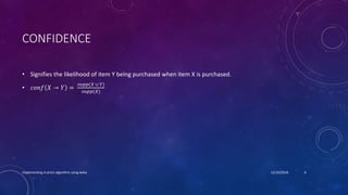 CONFIDENCE
• Signifies the likelihood of item Y being purchased when item X is purchased.
• 𝑐𝑜𝑛𝑓 𝑋 → 𝑌 =
𝑠𝑢𝑝𝑝(𝑋 ∪ 𝑌)
𝑠𝑢𝑝𝑝(𝑋)
Implementing A-priori algorithm using weka 12/10/2018 6
 