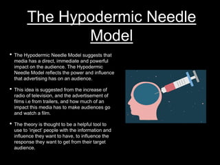 The Hypodermic Needle
Model
• The Hypodermic Needle Model suggests that
media has a direct, immediate and powerful
impact on the audience. The Hypodermic
Needle Model reflects the power and influence
that advertising has on an audience.
• This idea is suggested from the increase of
radio of television, and the advertisement of
films i.e from trailers, and how much of an
impact this media has to make audiences go
and watch a film.
• The theory is thought to be a helpful tool to
use to ‘inject’ people with the information and
influence they want to have, to influence the
response they want to get from their target
audience.
 