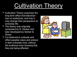 Cultivation Theory
• Cultivation Theory examines the
long term effect that television
has on audiences, and how it
may change their perspective on
everyday life.
• The theory was originally
composed by G. Gerber and
later developed by Gerber &
Gross.
• It is believed to cultivate and
effect peoples views and actions
in their everyday lives, without
the audience even knowing that
they are being affected.
 