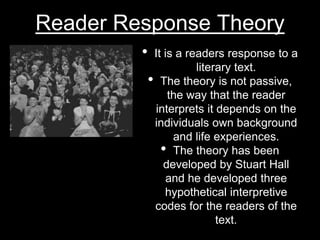 Reader Response Theory
• It is a readers response to a
literary text.
• The theory is not passive,
the way that the reader
interprets it depends on the
individuals own background
and life experiences.
• The theory has been
developed by Stuart Hall
and he developed three
hypothetical interpretive
codes for the readers of the
text.
 