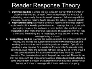 Reader Response Theory
1. Dominant reading is where the text is read in the way that the writer or
producer intended it to be read. Dominant reading is like a source of
advertising, as normally the audience will agree and follow along with the
message. Dominant reading has to consider the culture, age and society.
2. Negotiated reading is similar to dominant reading in the sense that the
audience should acknowledge the views and message that the producer is
portraying. However the audience is more likely to also add their own
interpretation, they make their own judgement. The audience may not fully
understand the reading and its messages, or may just not relate to the
message being portrayed.
3. Oppositional reading is where the audience rejects the producers intended
reading, and instead the audience creates their own interpretation and
reading, which contrasts with what the producer intended. Oppositional
reading is very negative for a producer. For example if a dress is being
advertised, it will make the audience not want to buy it at all for the ways it
has been advertised. For example they may have found the advert
intensive. This is obviously not what the producer intended. The audience
may not agree with the producers messages. Oppositional reading tends to
come around from a product or advertisement that may have controversial
themes, or if it has a message which is not understood properly.
 