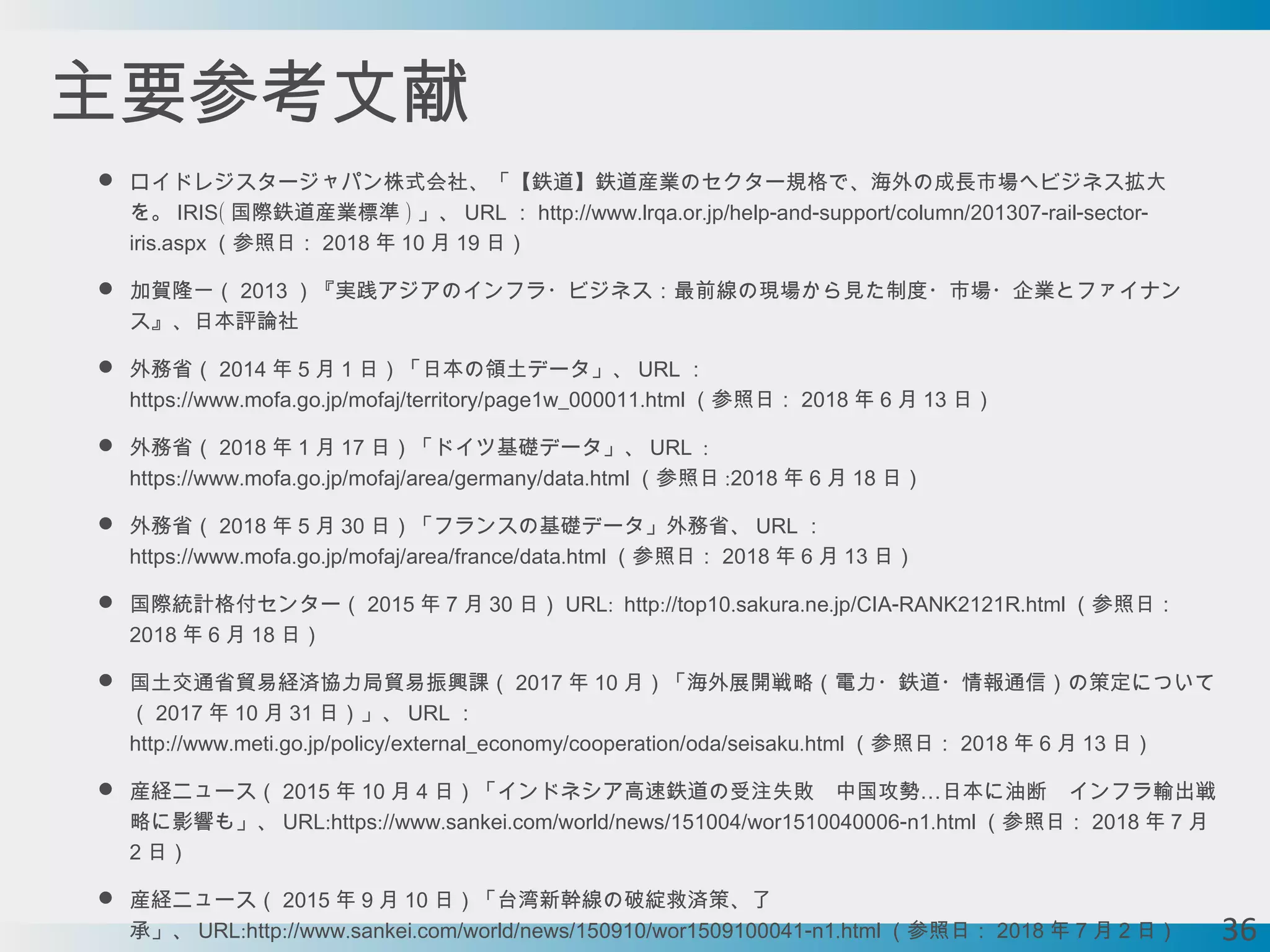 主要参考文献
 ロイドレジスタージャパン株式会社、「【鉄道】鉄道産業のセクター規格で、海外の成長市場へビジネス拡大
を。 (IRIS 国際鉄道産業標準 ) 」、 URL ： :// . . . / - - / / - - -http www lrqa or jp help and support column 201307 rail sector
.iris aspx （参照日： 2018 年 10 月 19 日）
 加賀隆一（ 2013 ）『実践アジアのインフラ・ビジネス：最前線の現場から見た制度・市場・企業とファイナン
ス』、日本評論社
 外務省（ 2014 年 5 月 1 日）「日本の領土データ」、 URL ：
:// . . . / / / .https www mofa go jp mofaj territory page1w_000011 html （参照日： 2018 年 6 月 13 日）
 外務省（ 2018 年 1 月 17 日）「ドイツ基礎データ」、 :URL
:// . . . / / / / .https www mofa go jp mofaj area germany data html （参照日 :2018 年 6 月 18 日）
 外務省（ 2018 年 5 月 30 日）「フランスの基礎データ」外務省、 URL ：
:// . . . / / / / .https www mofa go jp mofaj area france data html （参照日： 2018 年 6 月 13 日）
 国際統計格付センター（ 2015 年 7 月 30 日） : :// . . . / - .URL http top10 sakura ne jp CIA RANK2121R html （参照日：
2018 年 6 月 18 日）
 国土交通省貿易経済協力局貿易振興課（ 2017 年 10 月）「海外展開戦略（電力・鉄道・情報通信）の策定について
（ 2017 年 10 月 31 日）」、 URL ：
:// . . . / / / / / .http www meti go jp policy external_economy cooperation oda seisaku html （参照日： 2018 年 6 月 13 日）
 産経ニュース（ 2015 年 10 月 4 …日）「インドネシア高速鉄道の受注失敗　中国攻勢 日本に油断　インフラ輸出戦
略に影響も」、 : :// . . / / / / - .URL https www sankei com world news 151004 wor1510040006 n1 html （参照日： 2018 年 7 月
2 日）
 産経ニュース（ 2015 年 9 月 10 日）「台湾新幹線の破綻救済策、了
承」、 : :// . . / / / / - .URL http www sankei com world news 150910 wor1509100041 n1 html （参照日： 2018 年 7 月 2 日） 36
 