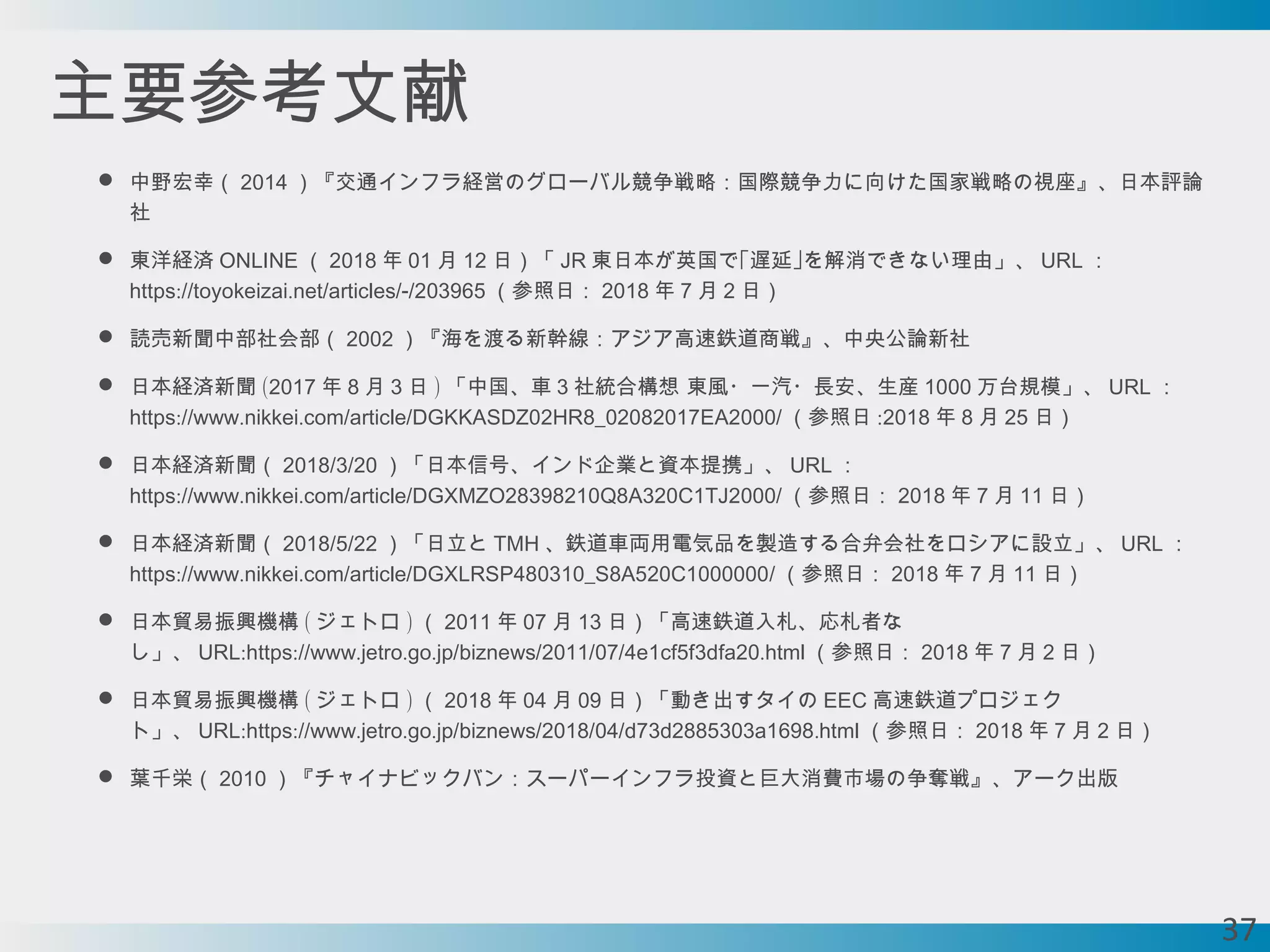 主要参考文献
 中野宏幸（ 2014 ）『交通インフラ経営のグローバル競争戦略：国際競争力に向けた国家戦略の視座』、日本評論
社
 東洋経済 ONLINE （ 2018 年 01 月 12 日）「 JR 東日本が英国で｢遅延｣を解消できない理由」、 URL ：
:// . / /-/https toyokeizai net articles 203965 （参照日： 2018 年 7 月 2 日）
 読売新聞中部社会部（ 2002 ）『海を渡る新幹線：アジア高速鉄道商戦』、中央公論新社
 日本経済新聞 (2017 年 8 月 3 日 ) 「中国、車 3 社統合構想 東風・一汽・長安、生産 1000 万台規模」、 URL ：
:// . . / / /https www nikkei com article DGKKASDZ02HR8_02082017EA2000 （参照日 :2018 年 8 月 25 日）
 日本経済新聞（ / /2018 3 20 ）「日本信号、インド企業と資本提携」、 URL ：
:// . . / / /https www nikkei com article DGXMZO28398210Q8A320C1TJ2000 （参照日： 2018 年 7 月 11 日）
 日本経済新聞（ / /2018 5 22 ）「日立と TMH 、鉄道車両用電気品を製造する合弁会社をロシアに設立」、 URL ：
:// . . / / /https www nikkei com article DGXLRSP480310_S8A520C1000000 （参照日： 2018 年 7 月 11 日）
 日本貿易振興機構 ( ジェトロ ) （ 2011 年 07 月 13 日）「高速鉄道入札、応札者な
し」、 : :// . . . / / / / .URL https www jetro go jp biznews 2011 07 4e1cf5f3dfa20 html （参照日： 2018 年 7 月 2 日）
 日本貿易振興機構 ( ジェトロ ) （ 2018 年 04 月 09 日）「動き出すタイの EEC 高速鉄道プロジェク
ト」、 : :// . . . / / / / .URL https www jetro go jp biznews 2018 04 d73d2885303a1698 html （参照日： 2018 年 7 月 2 日）
 葉千栄（ 2010 ）『チャイナビックバン：スーパーインフラ投資と巨大消費市場の争奪戦』、アーク出版
37
 