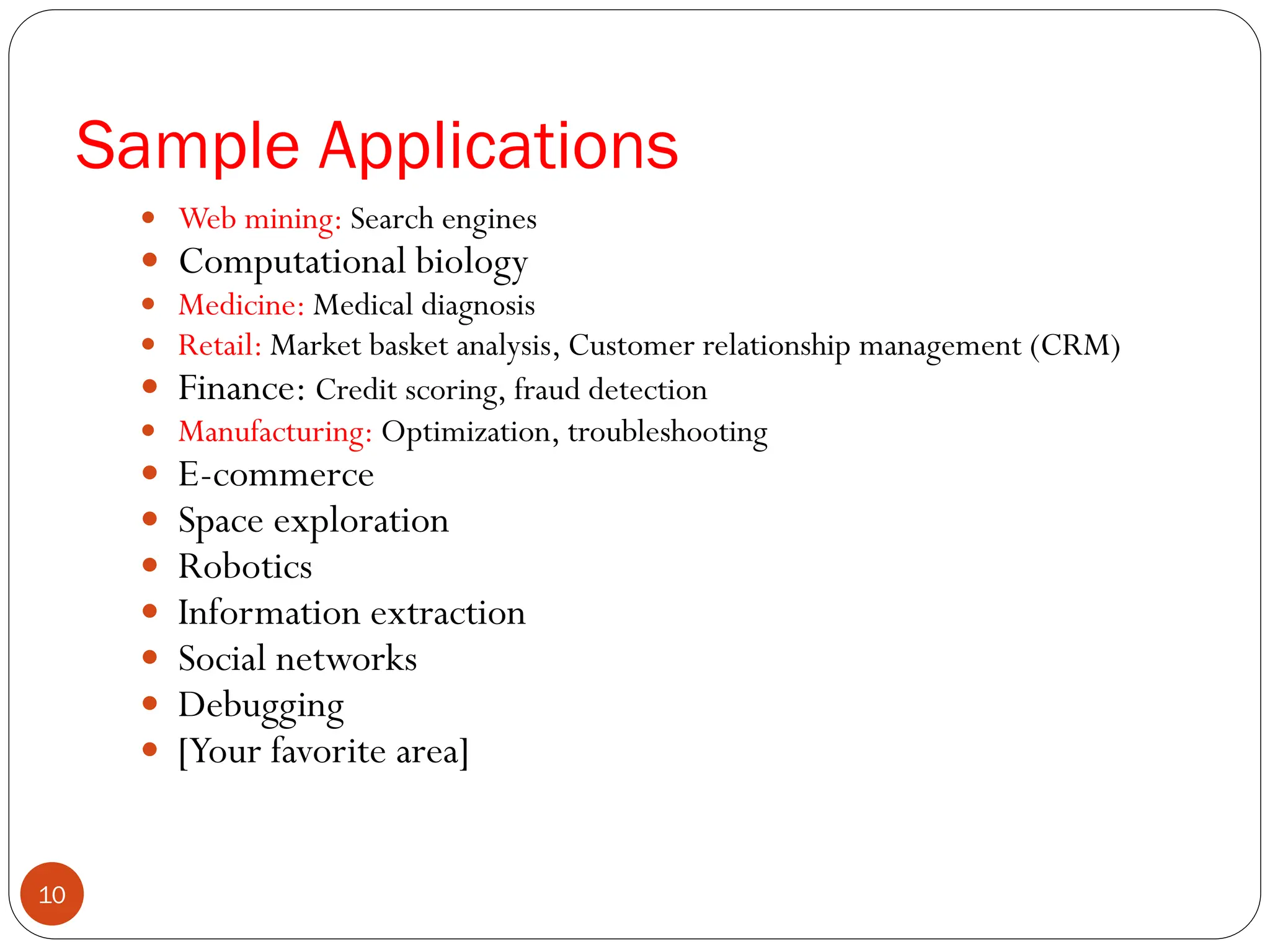  Web mining: Search engines
 Computational biology
 Medicine: Medical diagnosis
 Retail: Market basket analysis, Customer relationship management (CRM)
 Finance: Credit scoring, fraud detection
 Manufacturing: Optimization, troubleshooting
 E-commerce
 Space exploration
 Robotics
 Information extraction
 Social networks
 Debugging
 [Your favorite area]
Sample Applications
10
 