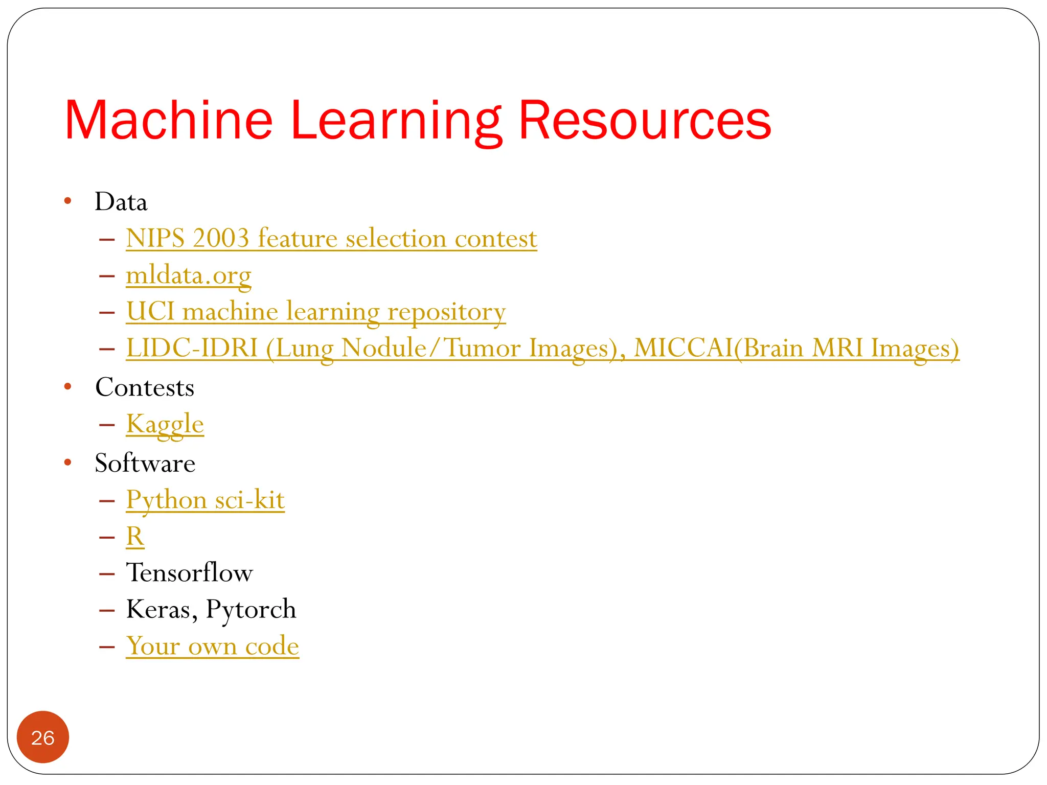 Machine Learning Resources
• Data
– NIPS 2003 feature selection contest
– mldata.org
– UCI machine learning repository
– LIDC-IDRI (Lung Nodule/Tumor Images), MICCAI(Brain MRI Images)
• Contests
– Kaggle
• Software
– Python sci-kit
– R
– Tensorflow
– Keras, Pytorch
– Your own code
26
 