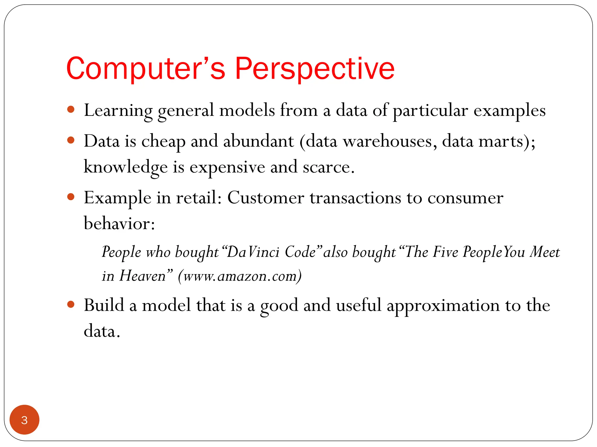  Learning general models from a data of particular examples
 Data is cheap and abundant (data warehouses, data marts);
knowledge is expensive and scarce.
 Example in retail: Customer transactions to consumer
behavior:
People who bought“DaVinci Code”also bought“The Five PeopleYou Meet
in Heaven” (www.amazon.com)
 Build a model that is a good and useful approximation to the
data.
Computer’s Perspective
3
 