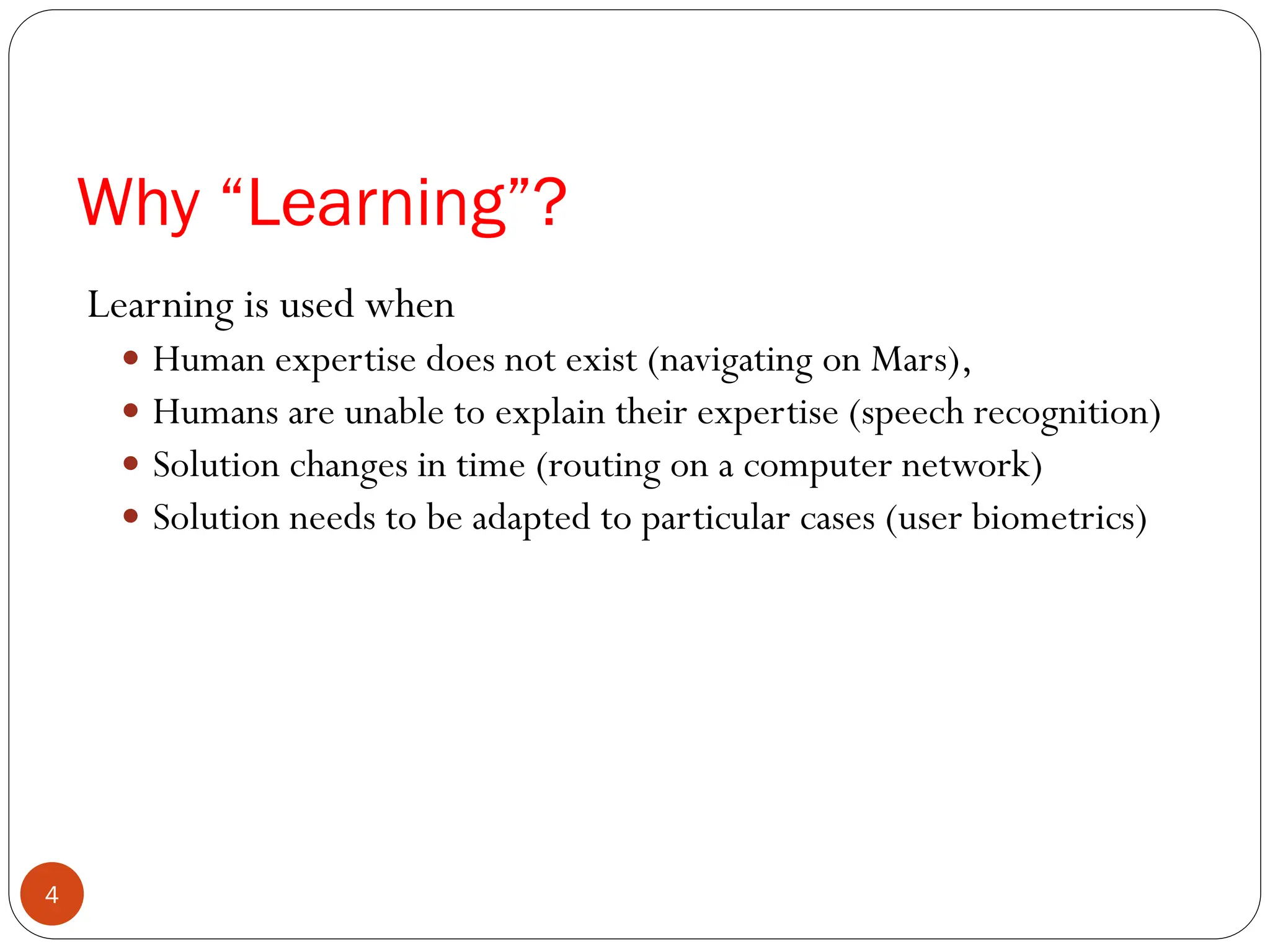 Learning is used when
 Human expertise does not exist (navigating on Mars),
 Humans are unable to explain their expertise (speech recognition)
 Solution changes in time (routing on a computer network)
 Solution needs to be adapted to particular cases (user biometrics)
Why “Learning”?
4
 