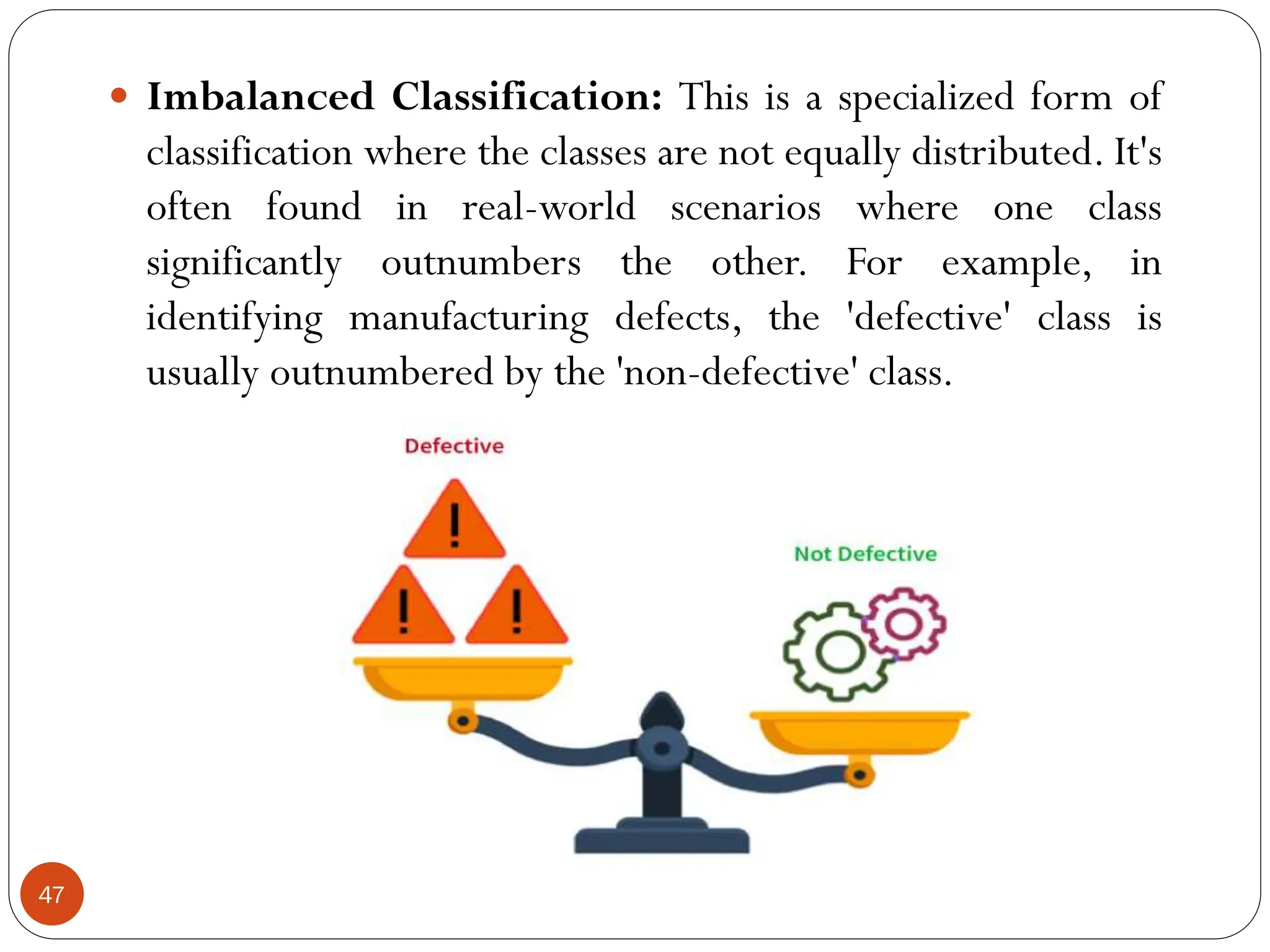  Imbalanced Classification: This is a specialized form of
classification where the classes are not equally distributed. It's
often found in real-world scenarios where one class
significantly outnumbers the other. For example, in
identifying manufacturing defects, the 'defective' class is
usually outnumbered by the 'non-defective' class.
47
 