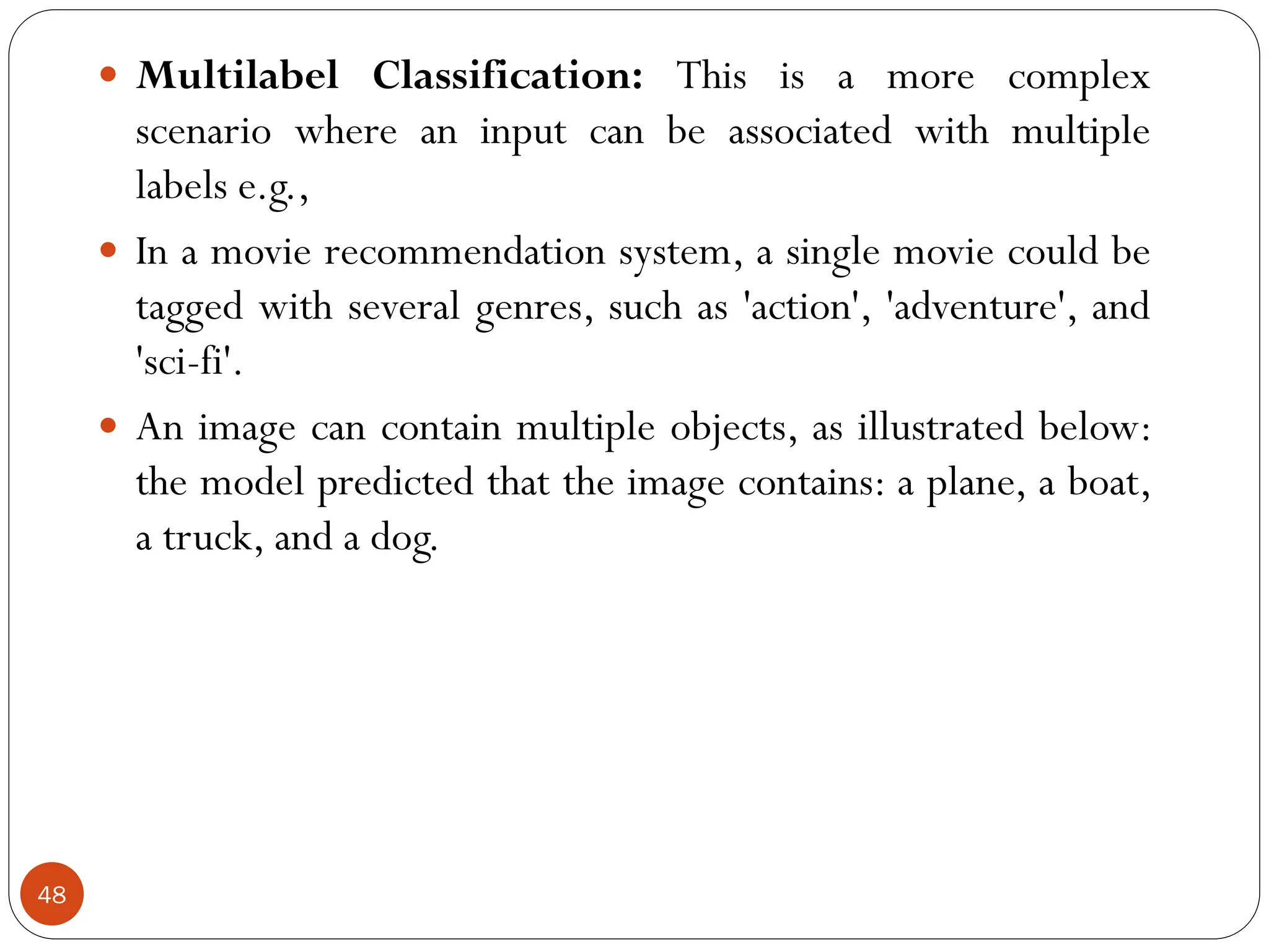  Multilabel Classification: This is a more complex
scenario where an input can be associated with multiple
labels e.g.,
 In a movie recommendation system, a single movie could be
tagged with several genres, such as 'action', 'adventure', and
'sci-fi'.
 An image can contain multiple objects, as illustrated below:
the model predicted that the image contains: a plane, a boat,
a truck, and a dog.
48
 