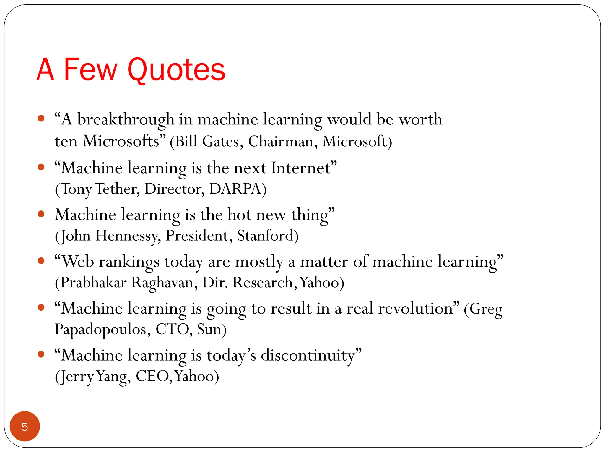 A Few Quotes
 “A breakthrough in machine learning would be worth
ten Microsofts” (Bill Gates, Chairman, Microsoft)
 “Machine learning is the next Internet”
(TonyTether, Director, DARPA)
 Machine learning is the hot new thing”
(John Hennessy, President, Stanford)
 “Web rankings today are mostly a matter of machine learning”
(Prabhakar Raghavan, Dir. Research,Yahoo)
 “Machine learning is going to result in a real revolution” (Greg
Papadopoulos, CTO, Sun)
 “Machine learning is today’s discontinuity”
(JerryYang, CEO,Yahoo)
5
 