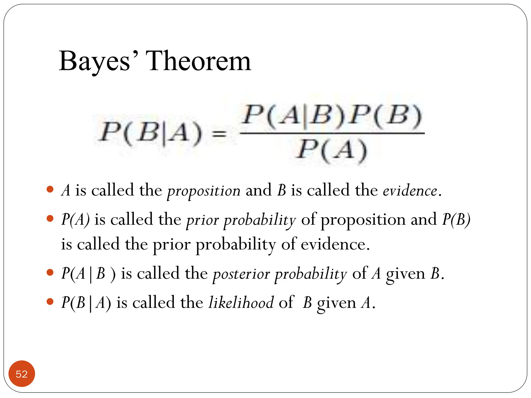 Bayes’ Theorem
 A is called the proposition and B is called the evidence.
 P(A) is called the prior probability of proposition and P(B)
is called the prior probability of evidence.
 P(A|B ) is called the posterior probability of A given B.
 P(B|A) is called the likelihood of B given A.
52
 