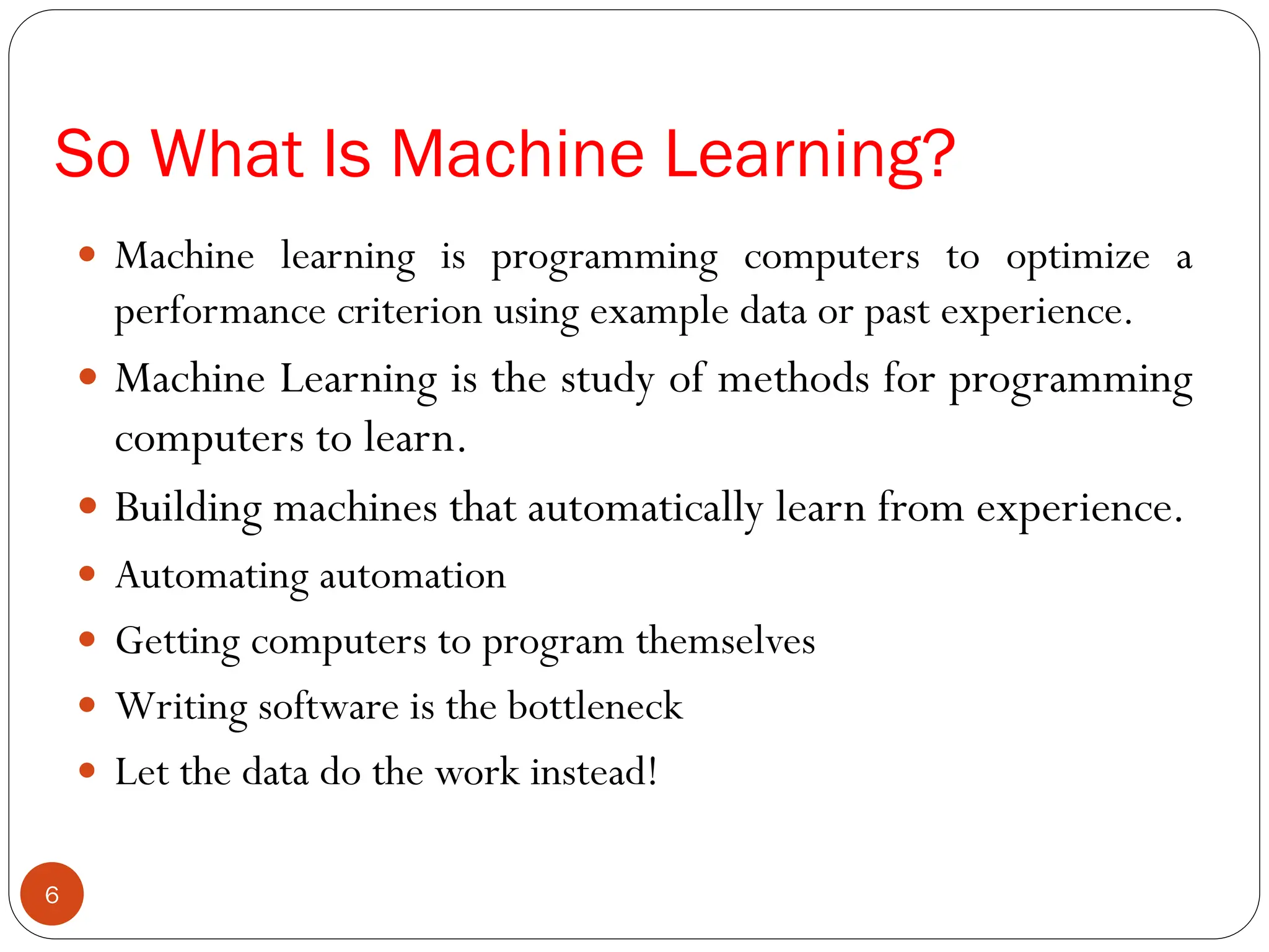 So What Is Machine Learning?
 Machine learning is programming computers to optimize a
performance criterion using example data or past experience.
 Machine Learning is the study of methods for programming
computers to learn.
 Building machines that automatically learn from experience.
 Automating automation
 Getting computers to program themselves
 Writing software is the bottleneck
 Let the data do the work instead!
6
 