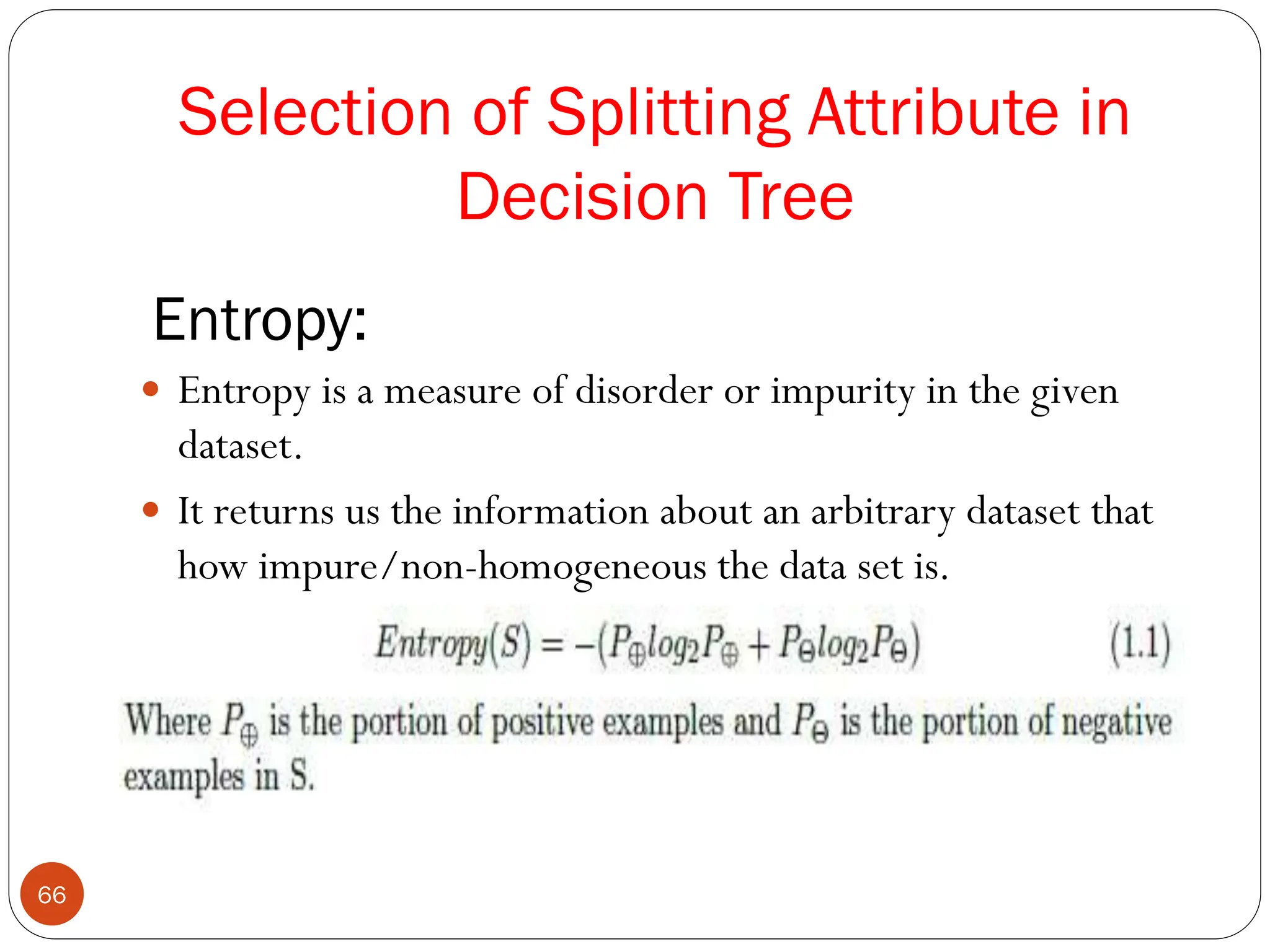 Entropy:
 Entropy is a measure of disorder or impurity in the given
dataset.
 It returns us the information about an arbitrary dataset that
how impure/non-homogeneous the data set is.
Selection of Splitting Attribute in
Decision Tree
66
 