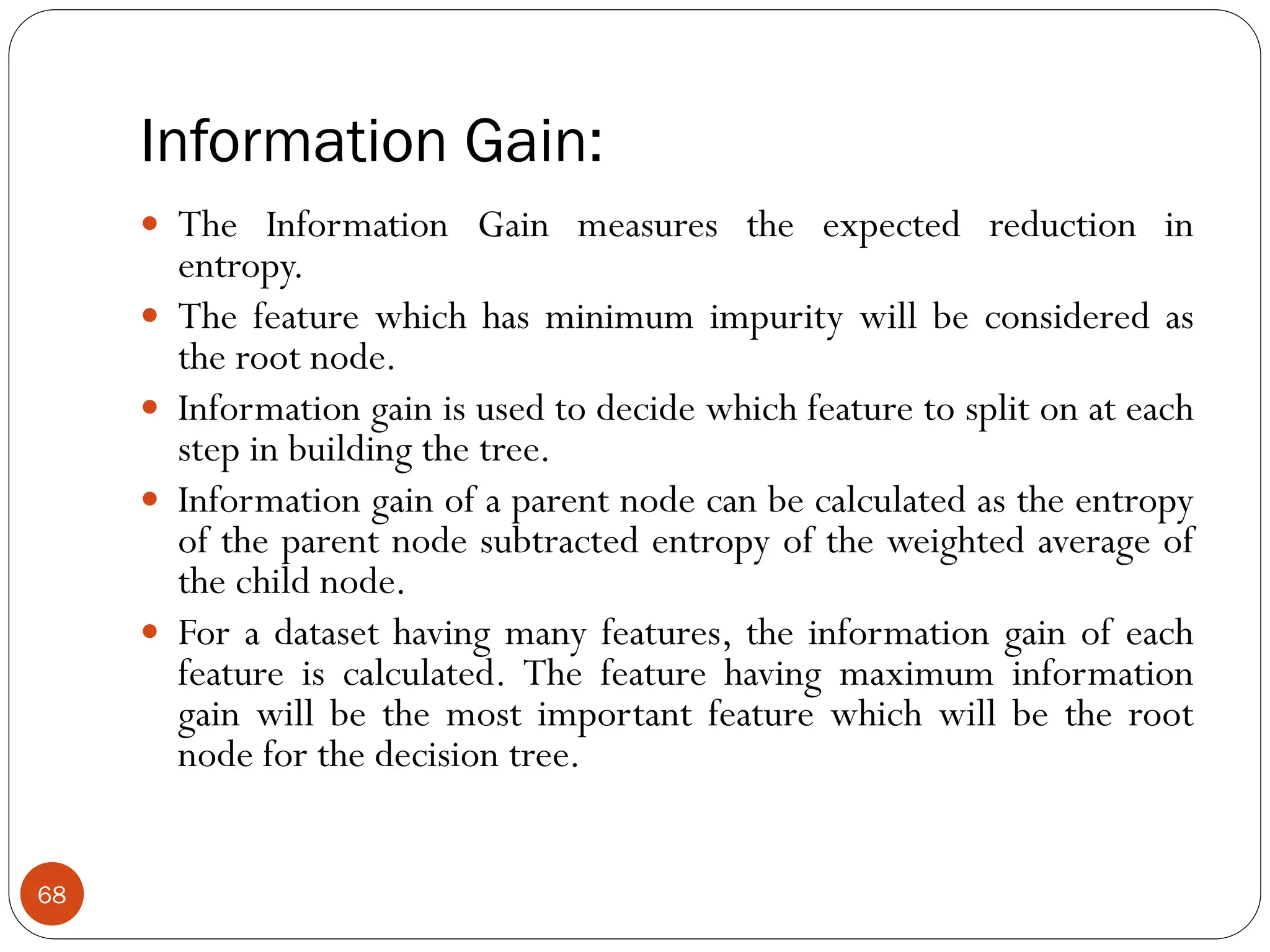 Information Gain:
 The Information Gain measures the expected reduction in
entropy.
 The feature which has minimum impurity will be considered as
the root node.
 Information gain is used to decide which feature to split on at each
step in building the tree.
 Information gain of a parent node can be calculated as the entropy
of the parent node subtracted entropy of the weighted average of
the child node.
 For a dataset having many features, the information gain of each
feature is calculated. The feature having maximum information
gain will be the most important feature which will be the root
node for the decision tree.
68
 