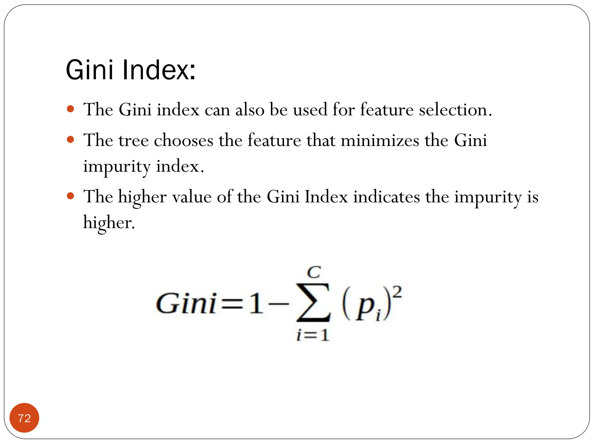 Gini Index:
 The Gini index can also be used for feature selection.
 The tree chooses the feature that minimizes the Gini
impurity index.
 The higher value of the Gini Index indicates the impurity is
higher.
72
 