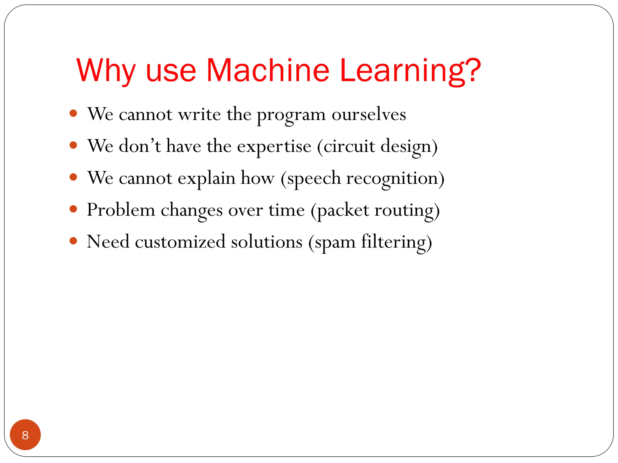  We cannot write the program ourselves
 We don’t have the expertise (circuit design)
 We cannot explain how (speech recognition)
 Problem changes over time (packet routing)
 Need customized solutions (spam filtering)
Why use Machine Learning?
8
 