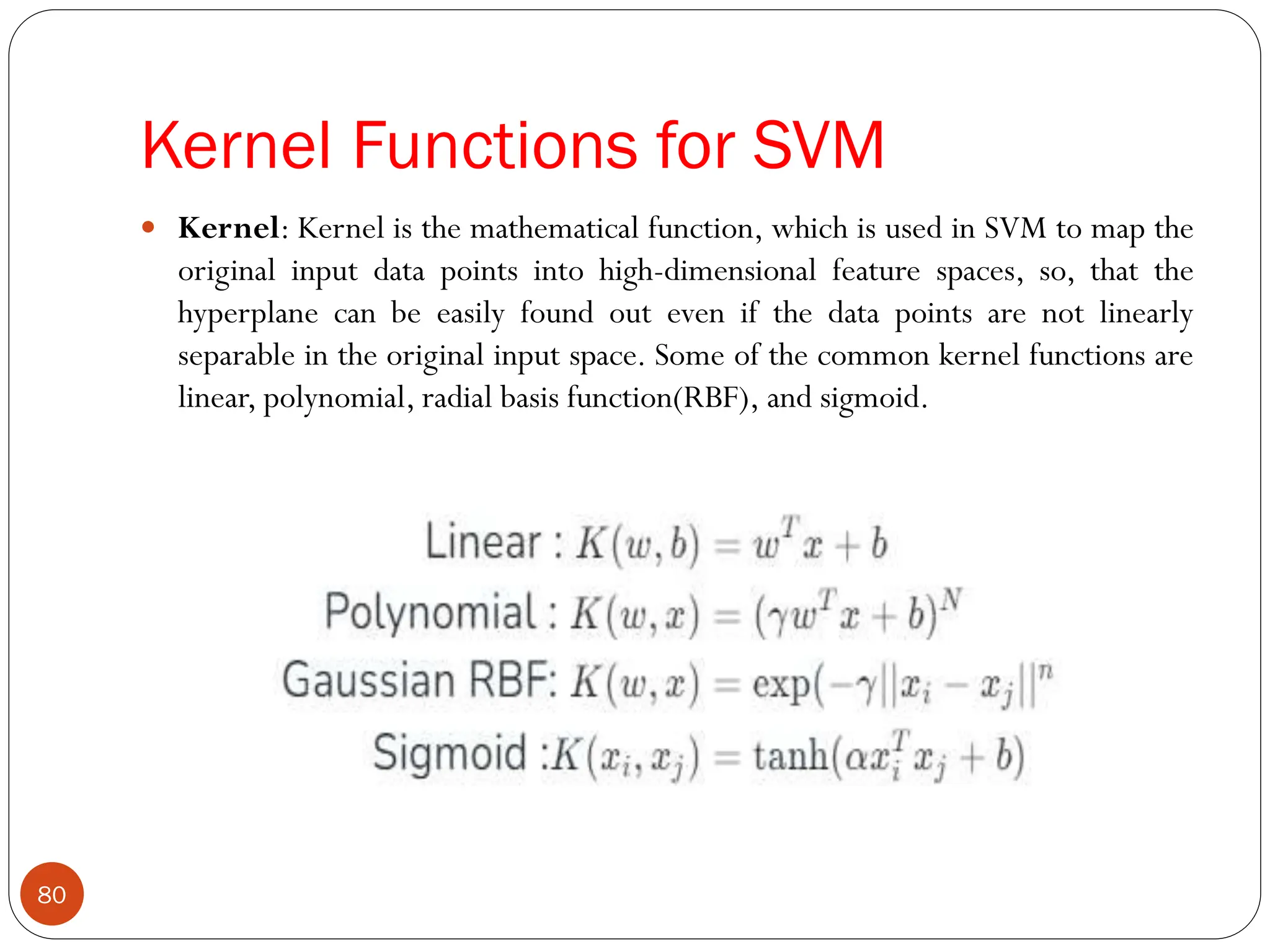 Kernel Functions for SVM
 Kernel: Kernel is the mathematical function, which is used in SVM to map the
original input data points into high-dimensional feature spaces, so, that the
hyperplane can be easily found out even if the data points are not linearly
separable in the original input space. Some of the common kernel functions are
linear, polynomial, radial basis function(RBF), and sigmoid.
80
 