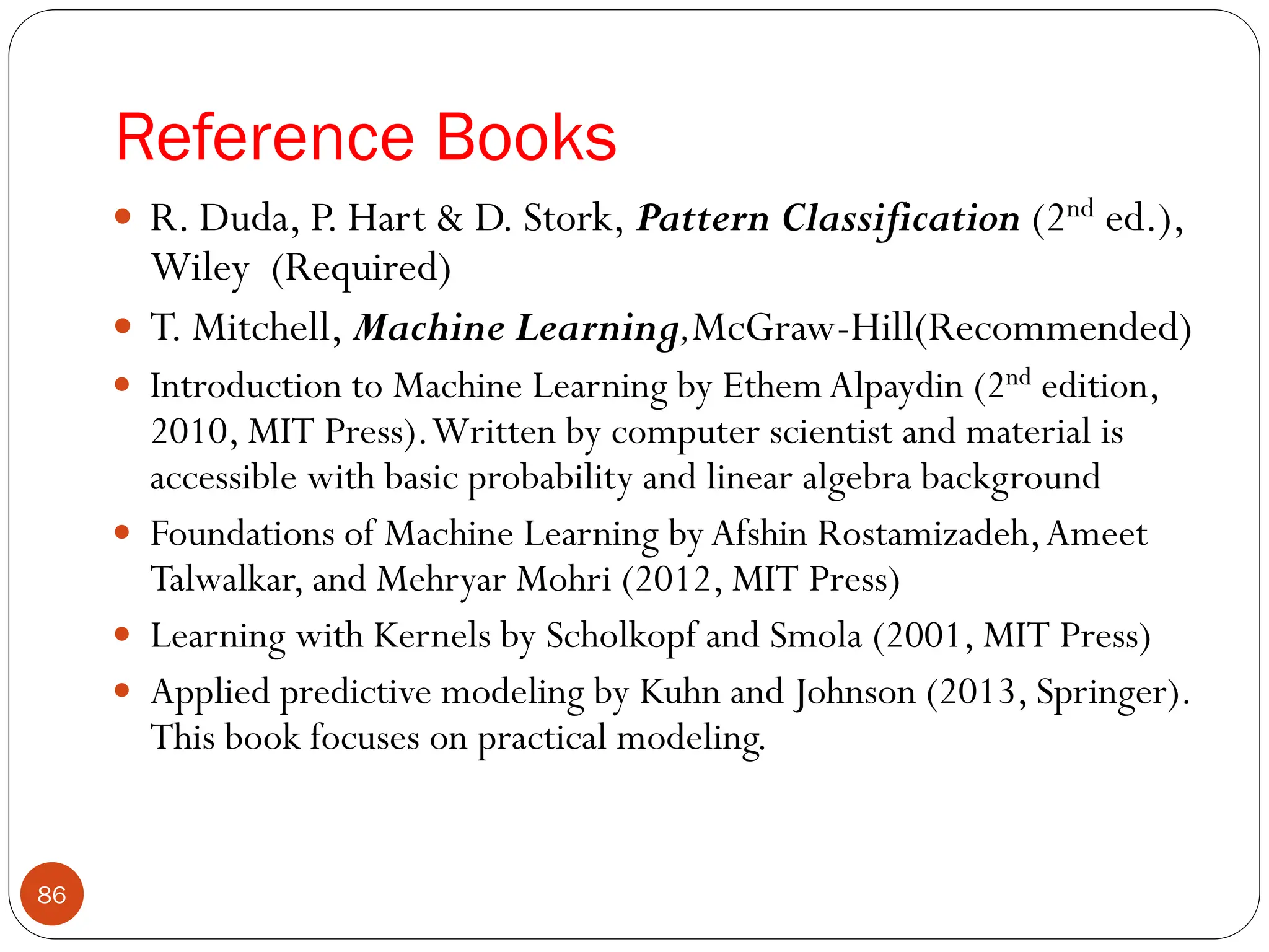 Reference Books
 R. Duda, P. Hart & D. Stork, Pattern Classification (2nd ed.),
Wiley (Required)
 T. Mitchell, Machine Learning,McGraw-Hill(Recommended)
 Introduction to Machine Learning by Ethem Alpaydin (2nd edition,
2010, MIT Press).Written by computer scientist and material is
accessible with basic probability and linear algebra background
 Foundations of Machine Learning by Afshin Rostamizadeh,Ameet
Talwalkar, and Mehryar Mohri (2012, MIT Press)
 Learning with Kernels by Scholkopf and Smola (2001, MIT Press)
 Applied predictive modeling by Kuhn and Johnson (2013, Springer).
This book focuses on practical modeling.
86
 
