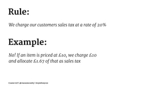 Rule:
We charge our customers sales tax at a rate of 20%
Example:
No! If an item is priced at £10, we charge £10
and allocate £1.67 of that as sales tax
Crania Ltd | @ciaranmcnulty | #symfonycon
 