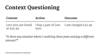 Context Questioning
Context Action Outcome
Levi 501s are listed
at £32.99
I buy a pair of Levi
501s
I am charged £32.99
“Is there any situation where I could buy these jeans and pay a different
amount?”
Crania Ltd | @ciaranmcnulty | #symfonycon
 