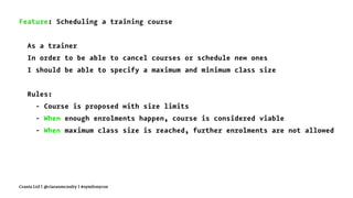 Feature: Scheduling a training course
As a trainer
In order to be able to cancel courses or schedule new ones
I should be able to specify a maximum and minimum class size
Rules:
- Course is proposed with size limits
- When enough enrolments happen, course is considered viable
- When maximum class size is reached, further enrolments are not allowed
Crania Ltd | @ciaranmcnulty | #symfonycon
 