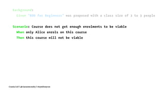 Background:
Given "BDD for Beginners" was proposed with a class size of 2 to 3 people
Scenario: Course does not get enough enrolments to be viable
When only Alice enrols on this course
Then this course will not be viable
Crania Ltd | @ciaranmcnulty | #symfonycon
 