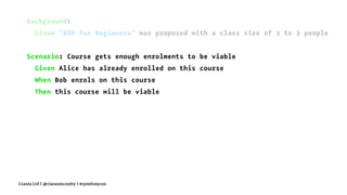 Background:
Given "BDD for Beginners" was proposed with a class size of 2 to 3 people
Scenario: Course gets enough enrolments to be viable
Given Alice has already enrolled on this course
When Bob enrols on this course
Then this course will be viable
Crania Ltd | @ciaranmcnulty | #symfonycon
 