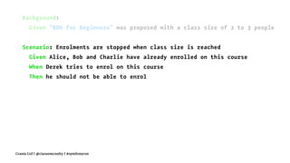 Background:
Given "BDD for Beginners" was proposed with a class size of 2 to 3 people
Scenario: Enrolments are stopped when class size is reached
Given Alice, Bob and Charlie have already enrolled on this course
When Derek tries to enrol on this course
Then he should not be able to enrol
Crania Ltd | @ciaranmcnulty | #symfonycon
 