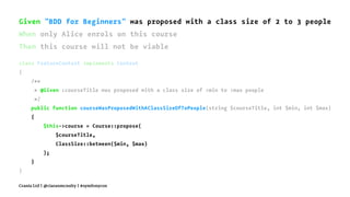 Given "BDD for Beginners" was proposed with a class size of 2 to 3 people
When only Alice enrols on this course
Then this course will not be viable
class FeatureContext implements Context
{
/**
* @Given :courseTitle was proposed with a class size of :min to :max people
*/
public function courseWasProposedWithAClassSizeOfToPeople(string $courseTitle, int $min, int $max)
{
$this->course = Course::propose(
$courseTitle,
ClassSize::between($min, $max)
);
}
}
Crania Ltd | @ciaranmcnulty | #symfonycon
 