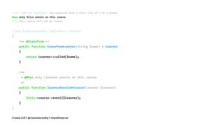 Given "BDD for Beginners" was proposed with a class size of 2 to 3 people
When only Alice enrols on this course
Then this course will not be viable
class FeatureContext implements Context
{
/** @Transform */
public function transformLearner(string $name) : Learner
{
return Learner::called($name);
}
/**
* @When only :learner enrols on this course
*/
public function learnerEnrolsOnCourse(Learner $learner)
{
$this->course->enrol($learner);
}
}
Crania Ltd | @ciaranmcnulty | #symfonycon
 
