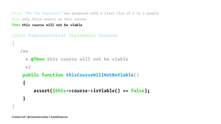Given "BDD for Beginners" was proposed with a class size of 2 to 3 people
When only Alice enrols on this course
Then this course will not be viable
class FeatureContext implements Context
{
/**
* @Then this course will not be viable
*/
public function thisCourseWillNotBeViable()
{
assert($this->course->isViable() == false);
}
}
Crania Ltd | @ciaranmcnulty | #symfonycon
 
