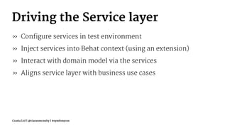 Driving the Service layer
» Configure services in test environment
» Inject services into Behat context (using an extension)
» Interact with domain model via the services
» Aligns service layer with business use cases
Crania Ltd | @ciaranmcnulty | #symfonycon
 