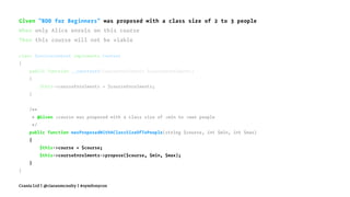 Given "BDD for Beginners" was proposed with a class size of 2 to 3 people
When only Alice enrols on this course
Then this course will not be viable
class ServiceContext implements Context
{
public function __construct(CourseEnrolments $courseEnrolments)
{
$this->courseEnrolments = $courseEnrolments;
}
/**
* @Given :course was proposed with a class size of :min to :max people
*/
public function wasProposedWithAClassSizeOfToPeople(string $course, int $min, int $max)
{
$this->course = $course;
$this->courseEnrolments->propose($course, $min, $max);
}
}
Crania Ltd | @ciaranmcnulty | #symfonycon
 