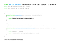 Given "BDD for Beginners" was proposed with a class size of 2 to 3 people
When only Alice enrols on this course
Then this course will not be viable
class ServiceContext implements Context
{
public function __construct(CourseEnrolments $courseEnrolments)
{
$this->courseEnrolments = $courseEnrolments;
}
/**
* @Given :course was proposed with a class size of :min to :max people
*/
public function wasProposedWithAClassSizeOfToPeople(string $course, int $min, int $max)
{
$this->courseId = $course;
$this->courseEnrolments->propose($course, $min, $max);
}
}
Crania Ltd | @ciaranmcnulty | #symfonycon
 