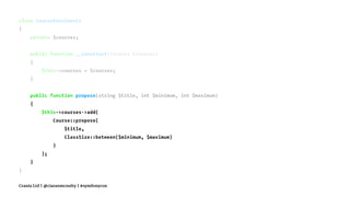 class CourseEnrolments
{
private $courses;
public function __construct(Courses $courses)
{
$this->courses = $courses;
}
public function propose(string $title, int $minimum, int $maximum)
{
$this->courses->add(
Course::propose(
$title,
ClassSize::between($minimum, $maximum)
)
);
}
}
Crania Ltd | @ciaranmcnulty | #symfonycon
 