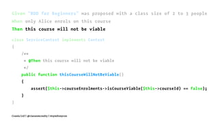 Given "BDD for Beginners" was proposed with a class size of 2 to 3 people
When only Alice enrols on this course
Then this course will not be viable
class ServiceContext implements Context
{
/**
* @Then this course will not be viable
*/
public function thisCourseWillNotBeViable()
{
assert($this->courseEnrolments->isCourseViable($this->courseId) == false);
}
}
Crania Ltd | @ciaranmcnulty | #symfonycon
 