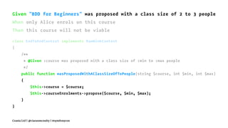 Given "BDD for Beginners" was proposed with a class size of 2 to 3 people
When only Alice enrols on this course
Then this course will not be viable
class EndToEndContext implements RawMinkContext
{
/**
* @Given :course was proposed with a class size of :min to :max people
*/
public function wasProposedWithAClassSizeOfToPeople(string $course, int $min, int $max)
{
$this->course = $course;
$this->courseEnrolments->propose($course, $min, $max);
}
}
Crania Ltd | @ciaranmcnulty | #symfonycon
 