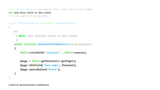 Given "BDD for Beginners" was proposed with a class size of 2 to 3 people
When only Alice enrols on this course
Then this course will not be viable
class EndToEndContext implements RawMinkContext
{
/**
* @When only :learner enrols on this course
*/
public function learnerEnrolsOnCourse(string $learner)
{
$this->visitPath('/courses/' . $this->course);
$page = $this->getSession()->getPage();
$page->ﬁllField('Your name', $learner);
$page->pressButton('Enrol');
}
}
Crania Ltd | @ciaranmcnulty | #symfonycon
 