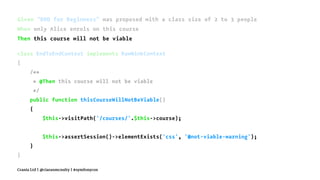 Given "BDD for Beginners" was proposed with a class size of 2 to 3 people
When only Alice enrols on this course
Then this course will not be viable
class EndToEndContext implements RawMinkContext
{
/**
* @Then this course will not be viable
*/
public function thisCourseWillNotBeViable()
{
$this->visitPath('/courses/'.$this->course);
$this->assertSession()->elementExists('css', '#not-viable-warning');
}
}
Crania Ltd | @ciaranmcnulty | #symfonycon
 