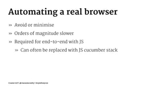 Automating a real browser
» Avoid or minimise
» Orders of magnitude slower
» Required for end-to-end with JS
» Can often be replaced with JS cucumber stack
Crania Ltd | @ciaranmcnulty | #symfonycon
 