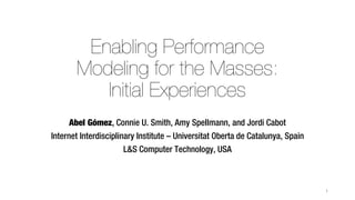 Enabling Performance
Modeling for the Masses:
Initial Experiences
Abel Gómez, Connie U. Smith, Amy Spellmann, and Jordi Cabot
Internet Interdisciplinary Institute – Universitat Oberta de Catalunya, Spain
L&S Computer Technology, USA
1
 