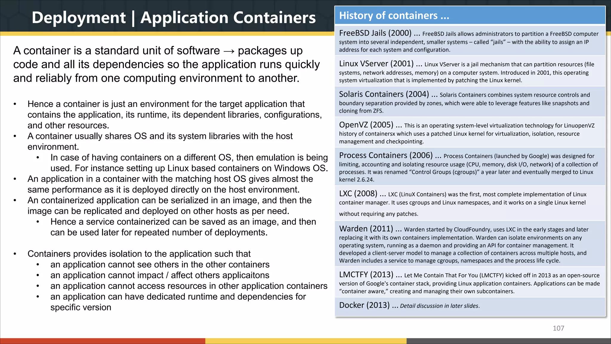 Deployment | Application Containers A container is a standard unit of software → packages up code and all its dependencies so the application runs quickly and reliably from one computing environment to another. • Hence a container is just an environment for the target application that contains the application, its runtime, its dependent libraries, configurations, and other resources. • A container usually shares OS and its system libraries with the host environment. • In case of having containers on a different OS, then emulation is being used. For instance setting up Linux based containers on Windows OS. • An application in a container with the matching host OS gives almost the same performance as it is deployed directly on the host environment. • An containerized application can be serialized in an image, and then the image can be replicated and deployed on other hosts as per need. • Hence a service containerized can be saved as an image, and then can be used later for repeated number of deployments. • Containers provides isolation to the application such that • an application cannot see others in the other containers • an application cannot impact / affect others applicaitons • an application cannot access resources in other application containers • an application can have dedicated runtime and dependencies for specific version 107 History of containers ... FreeBSD Jails (2000) ... FreeBSD Jails allows administrators to partition a FreeBSD computer system into several independent, smaller systems – called “jails” – with the ability to assign an IP address for each system and configuration. Linux VServer (2001) ... Linux VServer is a jail mechanism that can partition resources (file systems, network addresses, memory) on a computer system. Introduced in 2001, this operating system virtualization that is implemented by patching the Linux kernel. Solaris Containers (2004) ... Solaris Containers combines system resource controls and boundary separation provided by zones, which were able to leverage features like snapshots and cloning from ZFS. OpenVZ (2005) ... This is an operating system-level virtualization technology for LinuopenVZ history of containersx which uses a patched Linux kernel for virtualization, isolation, resource management and checkpointing. Process Containers (2006) ... Process Containers (launched by Google) was designed for limiting, accounting and isolating resource usage (CPU, memory, disk I/O, network) of a collection of processes. It was renamed “Control Groups (cgroups)” a year later and eventually merged to Linux kernel 2.6.24. LXC (2008) ... LXC (LinuX Containers) was the first, most complete implementation of Linux container manager. It uses cgroups and Linux namespaces, and it works on a single Linux kernel without requiring any patches. Warden (2011) ... Warden started by CloudFoundry, uses LXC in the early stages and later replacing it with its own containers implementation. Warden can isolate environments on any operating system, running as a daemon and providing an API for container management. It developed a client-server model to manage a collection of containers across multiple hosts, and Warden includes a service to manage cgroups, namespaces and the process life cycle. LMCTFY (2013) ... Let Me Contain That For You (LMCTFY) kicked off in 2013 as an open-source version of Google's container stack, providing Linux application containers. Applications can be made “container aware,” creating and managing their own subcontainers. Docker (2013) ... Detail discussion in later slides. 
