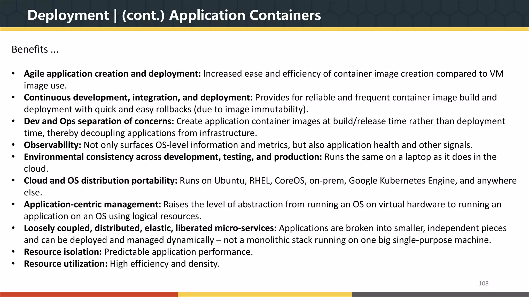 Deployment | (cont.) Application Containers 108 Benefits ... • Agile application creation and deployment: Increased ease and efficiency of container image creation compared to VM image use. • Continuous development, integration, and deployment: Provides for reliable and frequent container image build and deployment with quick and easy rollbacks (due to image immutability). • Dev and Ops separation of concerns: Create application container images at build/release time rather than deployment time, thereby decoupling applications from infrastructure. • Observability: Not only surfaces OS-level information and metrics, but also application health and other signals. • Environmental consistency across development, testing, and production: Runs the same on a laptop as it does in the cloud. • Cloud and OS distribution portability: Runs on Ubuntu, RHEL, CoreOS, on-prem, Google Kubernetes Engine, and anywhere else. • Application-centric management: Raises the level of abstraction from running an OS on virtual hardware to running an application on an OS using logical resources. • Loosely coupled, distributed, elastic, liberated micro-services: Applications are broken into smaller, independent pieces and can be deployed and managed dynamically – not a monolithic stack running on one big single-purpose machine. • Resource isolation: Predictable application performance. • Resource utilization: High efficiency and density. 