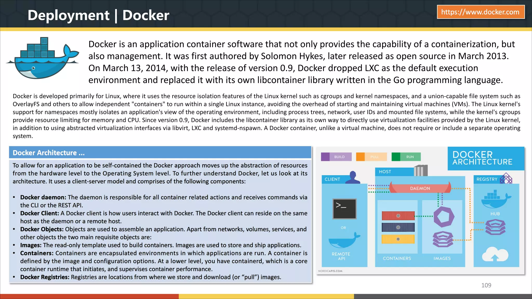 Deployment | Docker Docker is an application container software that not only provides the capability of a containerization, but also management. It was first authored by Solomon Hykes, later released as open source in March 2013. On March 13, 2014, with the release of version 0.9, Docker dropped LXC as the default execution environment and replaced it with its own libcontainer library written in the Go programming language. 109 https://www.docker.com Docker is developed primarily for Linux, where it uses the resource isolation features of the Linux kernel such as cgroups and kernel namespaces, and a union-capable file system such as OverlayFS and others to allow independent "containers" to run within a single Linux instance, avoiding the overhead of starting and maintaining virtual machines (VMs). The Linux kernel's support for namespaces mostly isolates an application's view of the operating environment, including process trees, network, user IDs and mounted file systems, while the kernel's cgroups provide resource limiting for memory and CPU. Since version 0.9, Docker includes the libcontainer library as its own way to directly use virtualization facilities provided by the Linux kernel, in addition to using abstracted virtualization interfaces via libvirt, LXC and systemd-nspawn. A Docker container, unlike a virtual machine, does not require or include a separate operating system. Docker Architecture ... To allow for an application to be self-contained the Docker approach moves up the abstraction of resources from the hardware level to the Operating System level. To further understand Docker, let us look at its architecture. It uses a client-server model and comprises of the following components: • Docker daemon: The daemon is responsible for all container related actions and receives commands via the CLI or the REST API. • Docker Client: A Docker client is how users interact with Docker. The Docker client can reside on the same host as the daemon or a remote host. • Docker Objects: Objects are used to assemble an application. Apart from networks, volumes, services, and other objects the two main requisite objects are: • Images: The read-only template used to build containers. Images are used to store and ship applications. • Containers: Containers are encapsulated environments in which applications are run. A container is defined by the image and configuration options. At a lower level, you have containerd, which is a core container runtime that initiates, and supervises container performance. • Docker Registries: Registries are locations from where we store and download (or “pull”) images. 