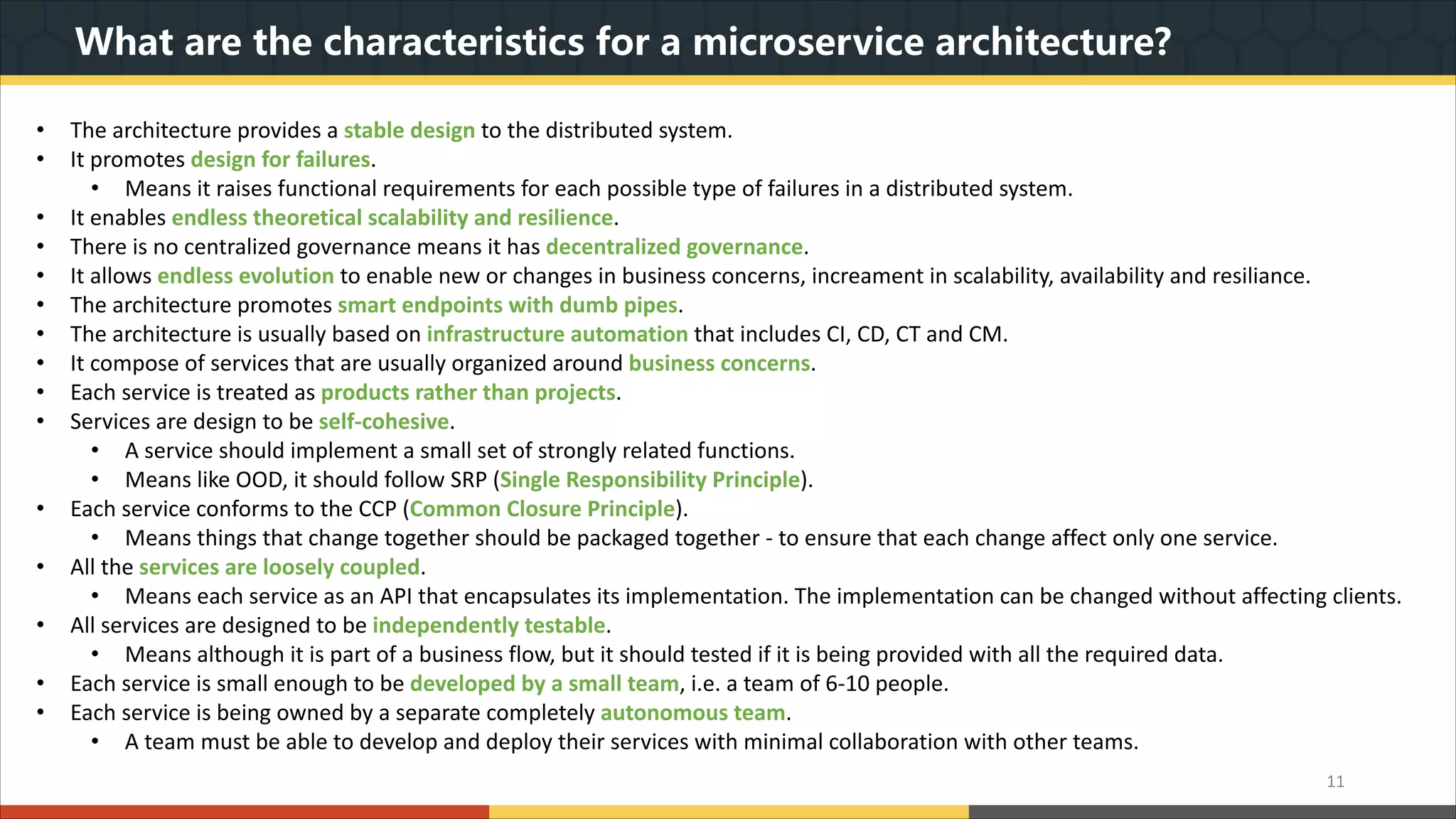 What are the characteristics for a microservice architecture? 11 • The architecture provides a stable design to the distributed system. • It promotes design for failures. • Means it raises functional requirements for each possible type of failures in a distributed system. • It enables endless theoretical scalability and resilience. • There is no centralized governance means it has decentralized governance. • It allows endless evolution to enable new or changes in business concerns, increament in scalability, availability and resiliance. • The architecture promotes smart endpoints with dumb pipes. • The architecture is usually based on infrastructure automation that includes CI, CD, CT and CM. • It compose of services that are usually organized around business concerns. • Each service is treated as products rather than projects. • Services are design to be self-cohesive. • A service should implement a small set of strongly related functions. • Means like OOD, it should follow SRP (Single Responsibility Principle). • Each service conforms to the CCP (Common Closure Principle). • Means things that change together should be packaged together - to ensure that each change affect only one service. • All the services are loosely coupled. • Means each service as an API that encapsulates its implementation. The implementation can be changed without affecting clients. • All services are designed to be independently testable. • Means although it is part of a business flow, but it should tested if it is being provided with all the required data. • Each service is small enough to be developed by a small team, i.e. a team of 6-10 people. • Each service is being owned by a separate completely autonomous team. • A team must be able to develop and deploy their services with minimal collaboration with other teams. 