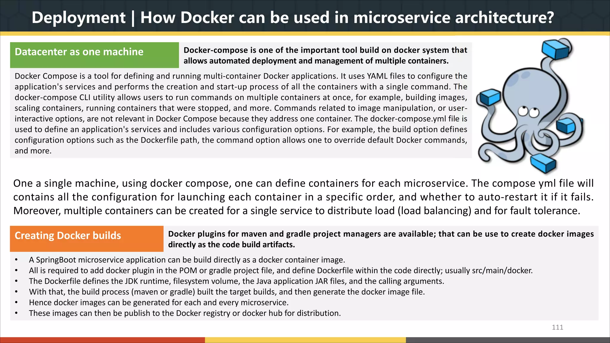 Deployment | How Docker can be used in microservice architecture? 111 Datacenter as one machine Docker-compose is one of the important tool build on docker system that allows automated deployment and management of multiple containers. Docker Compose is a tool for defining and running multi-container Docker applications. It uses YAML files to configure the application's services and performs the creation and start-up process of all the containers with a single command. The docker-compose CLI utility allows users to run commands on multiple containers at once, for example, building images, scaling containers, running containers that were stopped, and more. Commands related to image manipulation, or user- interactive options, are not relevant in Docker Compose because they address one container. The docker-compose.yml file is used to define an application's services and includes various configuration options. For example, the build option defines configuration options such as the Dockerfile path, the command option allows one to override default Docker commands, and more. One a single machine, using docker compose, one can define containers for each microservice. The compose yml file will contains all the configuration for launching each container in a specific order, and whether to auto-restart it if it fails. Moreover, multiple containers can be created for a single service to distribute load (load balancing) and for fault tolerance. Creating Docker builds Docker plugins for maven and gradle project managers are available; that can be use to create docker images directly as the code build artifacts. • A SpringBoot microservice application can be build directly as a docker container image. • All is required to add docker plugin in the POM or gradle project file, and define Dockerfile within the code directly; usually src/main/docker. • The Dockerfile defines the JDK runtime, filesystem volume, the Java application JAR files, and the calling arguments. • With that, the build process (maven or gradle) built the target builds, and then generate the docker image file. • Hence docker images can be generated for each and every microservice. • These images can then be publish to the Docker registry or docker hub for distribution. 