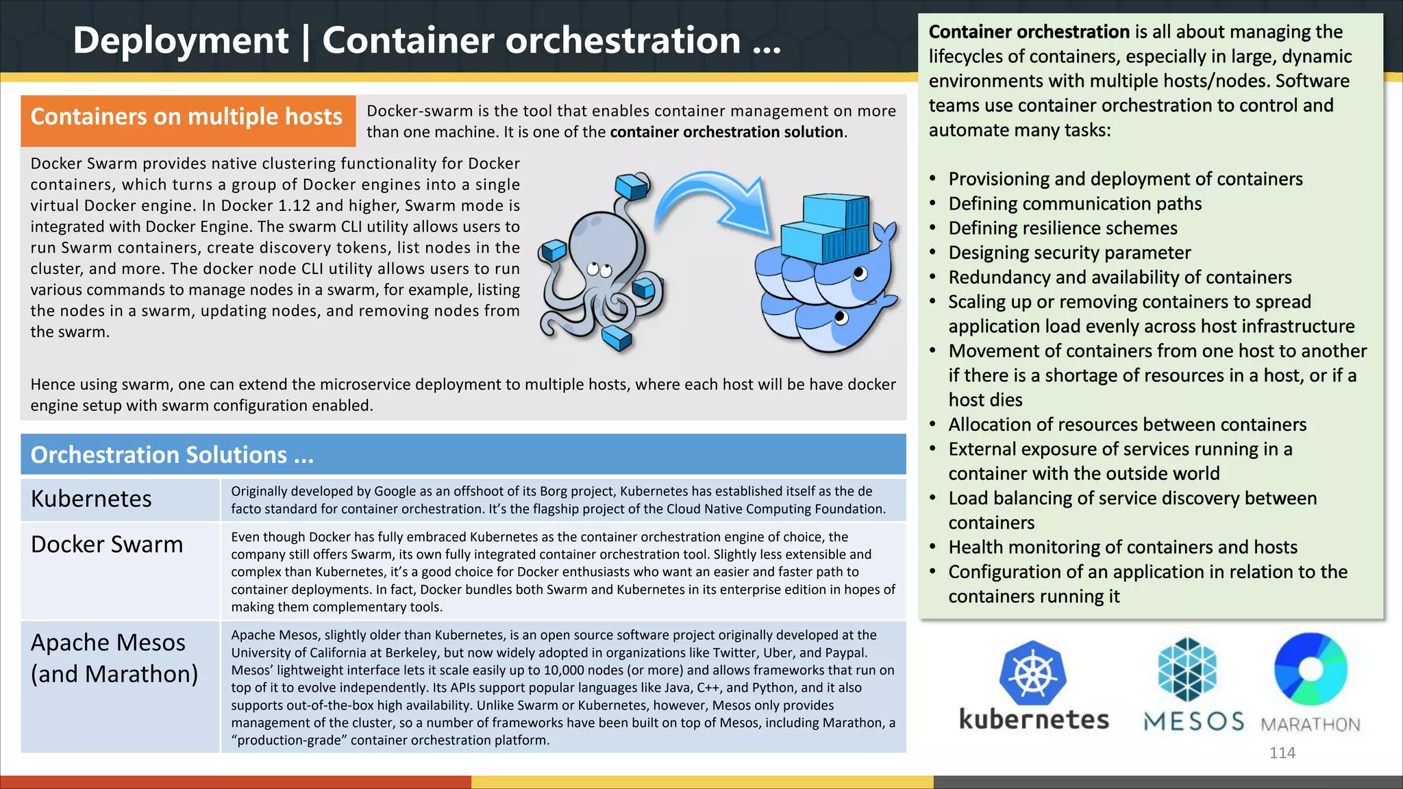 Deployment | Container orchestration ... 114 Container orchestration is all about managing the lifecycles of containers, especially in large, dynamic environments with multiple hosts/nodes. Software teams use container orchestration to control and automate many tasks: • Provisioning and deployment of containers • Defining communication paths • Defining resilience schemes • Designing security parameter • Redundancy and availability of containers • Scaling up or removing containers to spread application load evenly across host infrastructure • Movement of containers from one host to another if there is a shortage of resources in a host, or if a host dies • Allocation of resources between containers • External exposure of services running in a container with the outside world • Load balancing of service discovery between containers • Health monitoring of containers and hosts • Configuration of an application in relation to the containers running it Orchestration Solutions ... Kubernetes Originally developed by Google as an offshoot of its Borg project, Kubernetes has established itself as the de facto standard for container orchestration. It’s the flagship project of the Cloud Native Computing Foundation. Docker Swarm Even though Docker has fully embraced Kubernetes as the container orchestration engine of choice, the company still offers Swarm, its own fully integrated container orchestration tool. Slightly less extensible and complex than Kubernetes, it’s a good choice for Docker enthusiasts who want an easier and faster path to container deployments. In fact, Docker bundles both Swarm and Kubernetes in its enterprise edition in hopes of making them complementary tools. Apache Mesos (and Marathon) Apache Mesos, slightly older than Kubernetes, is an open source software project originally developed at the University of California at Berkeley, but now widely adopted in organizations like Twitter, Uber, and Paypal. Mesos’ lightweight interface lets it scale easily up to 10,000 nodes (or more) and allows frameworks that run on top of it to evolve independently. Its APIs support popular languages like Java, C++, and Python, and it also supports out-of-the-box high availability. Unlike Swarm or Kubernetes, however, Mesos only provides management of the cluster, so a number of frameworks have been built on top of Mesos, including Marathon, a “production-grade” container orchestration platform. Containers on multiple hosts Docker-swarm is the tool that enables container management on more than one machine. It is one of the container orchestration solution. Docker Swarm provides native clustering functionality for Docker containers, which turns a group of Docker engines into a single virtual Docker engine. In Docker 1.12 and higher, Swarm mode is integrated with Docker Engine. The swarm CLI utility allows users to run Swarm containers, create discovery tokens, list nodes in the cluster, and more. The docker node CLI utility allows users to run various commands to manage nodes in a swarm, for example, listing the nodes in a swarm, updating nodes, and removing nodes from the swarm. Hence using swarm, one can extend the microservice deployment to multiple hosts, where each host will be have docker engine setup with swarm configuration enabled. 